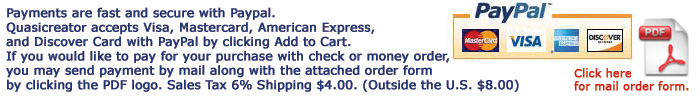 Payments are fast and secure with Paypal. Quasicreator accepts Visa, Mastercard, American Express, and Discover Card with PayPal by clicking Add to Cart. If you would like to pay for your purchase with check or money order, you may send payment by mail along with the attached order form by clicking the PDF logo. Sales Tax 6% Shipping $4.00. (Outside the U.S. $8.00)
